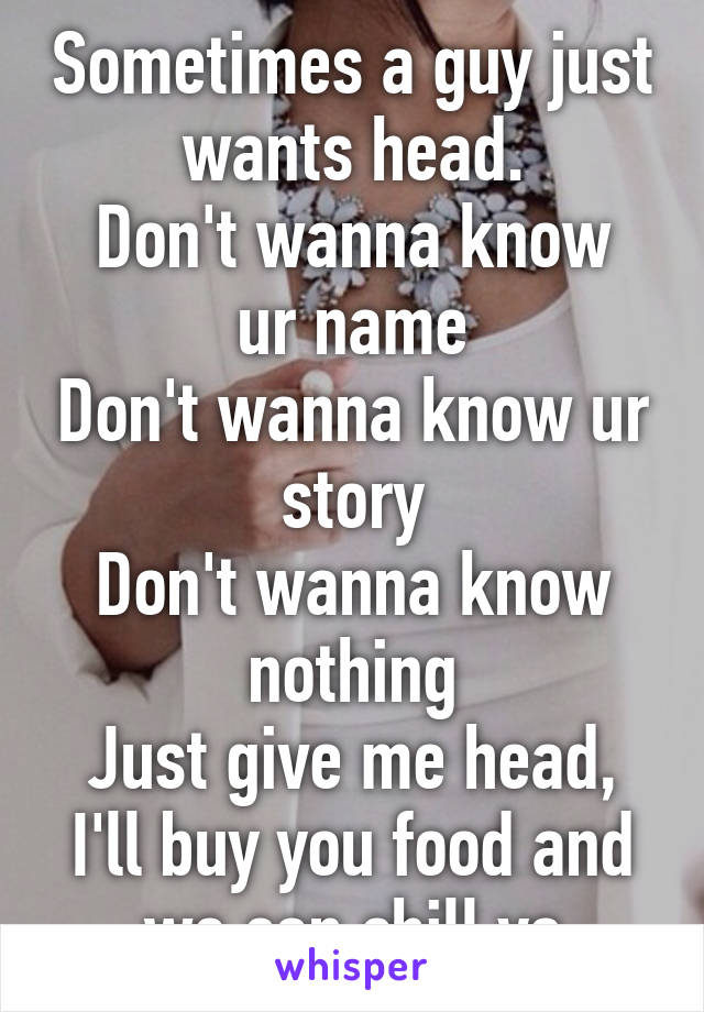 Sometimes a guy just wants head.
Don't wanna know ur name
Don't wanna know ur story
Don't wanna know nothing
Just give me head, I'll buy you food and we can chill yo