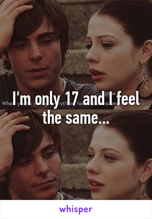 I'm only 17 and I feel the same...