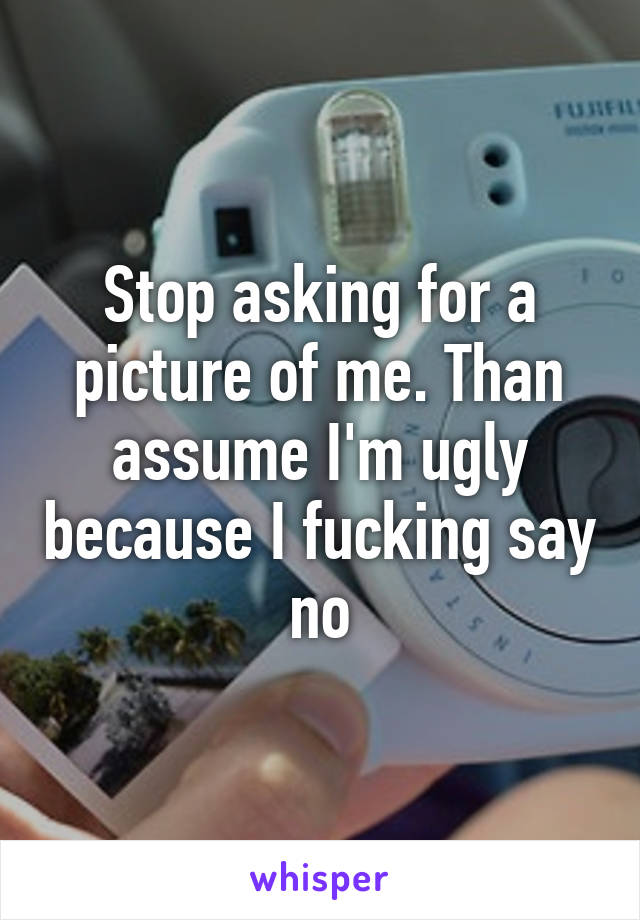 Stop asking for a picture of me. Than assume I'm ugly because I fucking say no