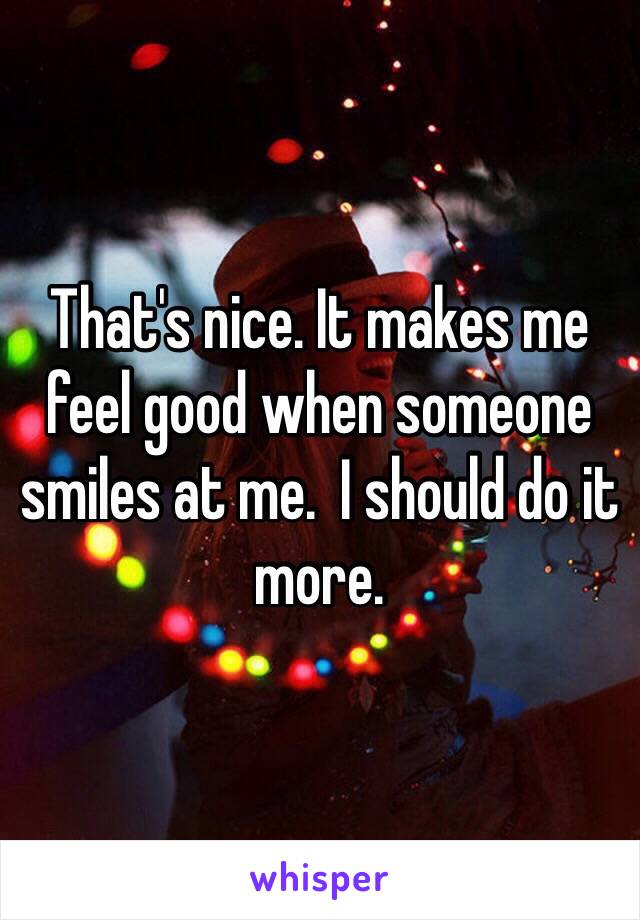 That's nice. It makes me feel good when someone smiles at me.  I should do it more. 