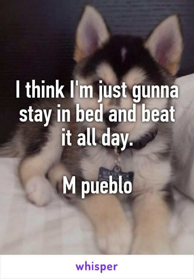 I think I'm just gunna stay in bed and beat it all day.

M pueblo