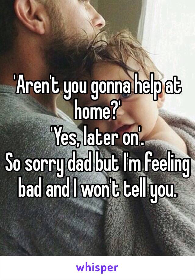 'Aren't you gonna help at home?'
'Yes, later on'.
So sorry dad but I'm feeling bad and I won't tell you. 