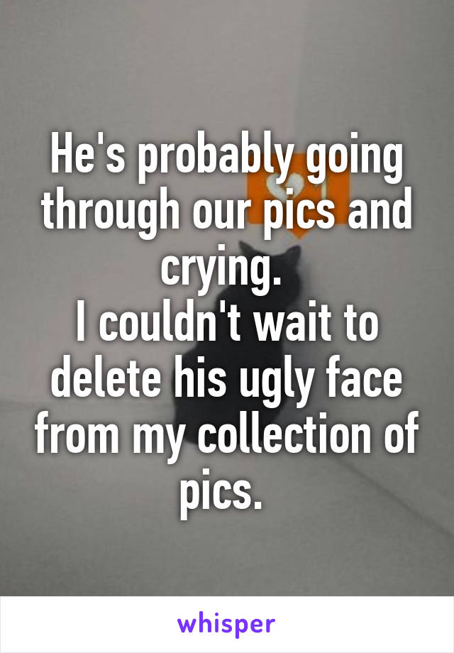 He's probably going through our pics and crying. 
I couldn't wait to delete his ugly face from my collection of pics. 