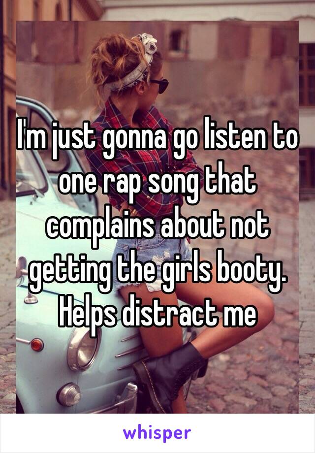 I'm just gonna go listen to one rap song that complains about not getting the girls booty. Helps distract me 