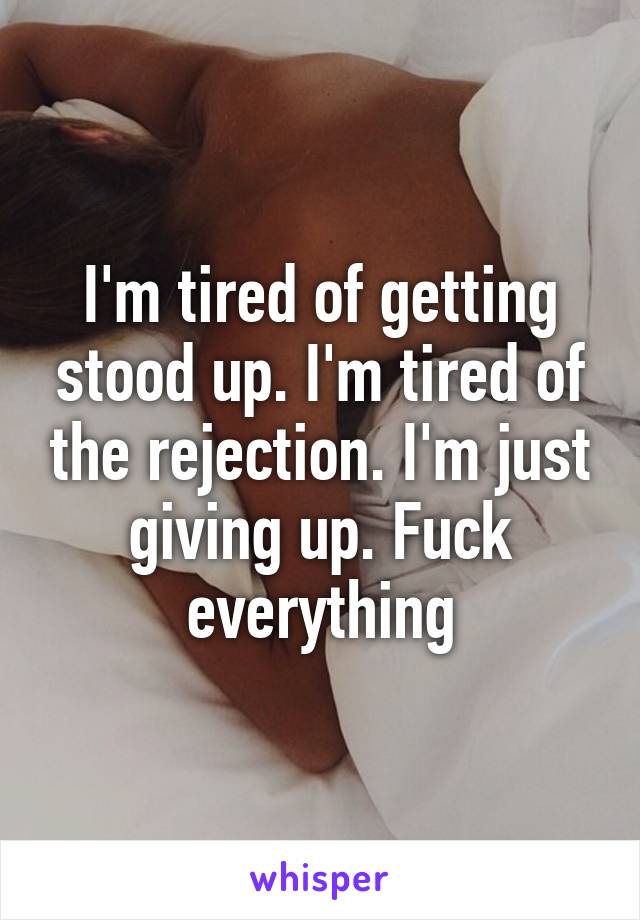 I'm tired of getting stood up. I'm tired of the rejection. I'm just giving up. Fuck everything