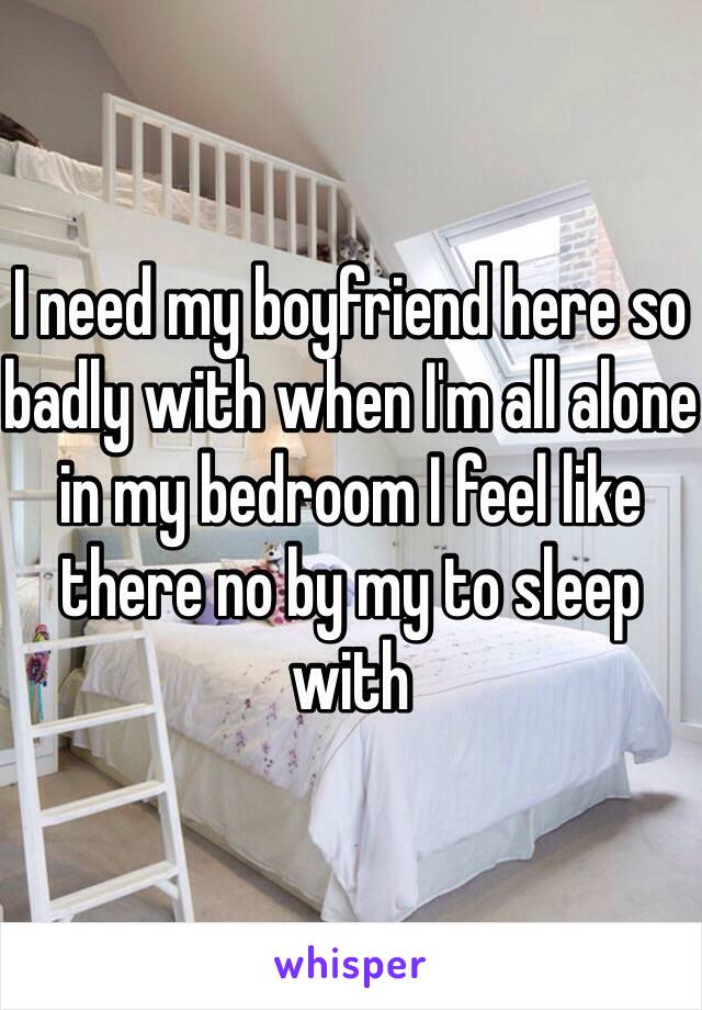 I need my boyfriend here so badly with when I'm all alone in my bedroom I feel like there no by my to sleep with 