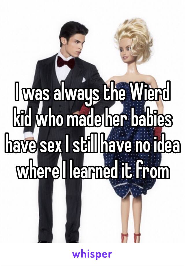 I was always the Wierd kid who made her babies have sex I still have no idea where I learned it from