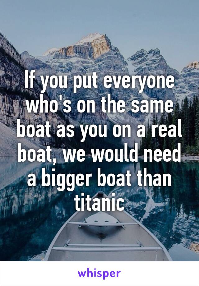 If you put everyone who's on the same boat as you on a real boat, we would need a bigger boat than titanic