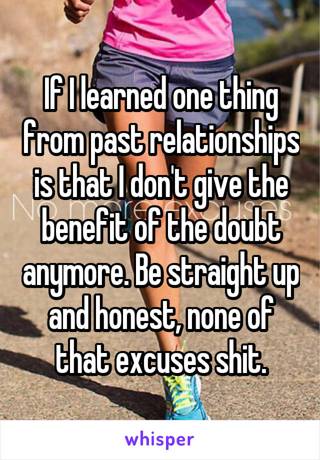 If I learned one thing from past relationships is that I don't give the benefit of the doubt anymore. Be straight up and honest, none of that excuses shit.