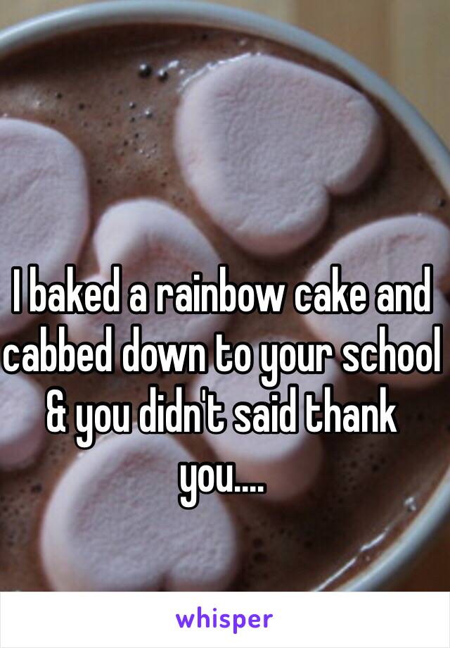 I baked a rainbow cake and cabbed down to your school & you didn't said thank you....