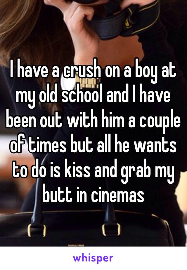 I have a crush on a boy at my old school and I have been out with him a couple of times but all he wants to do is kiss and grab my butt in cinemas