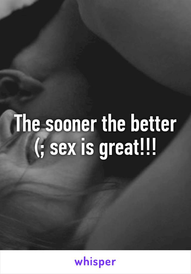 The sooner the better (; sex is great!!!