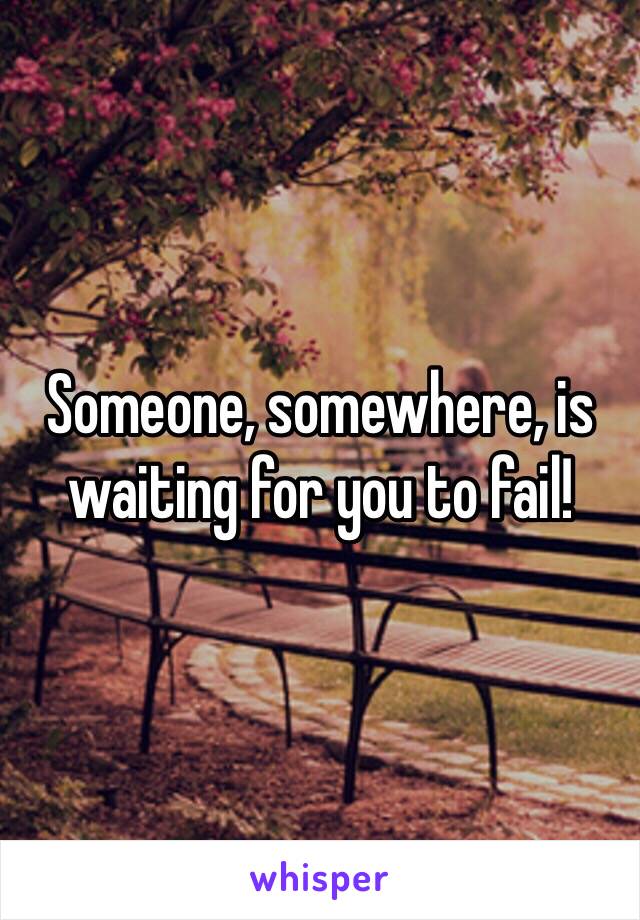 Someone, somewhere, is waiting for you to fail! 