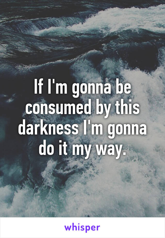 If I'm gonna be consumed by this darkness I'm gonna do it my way.