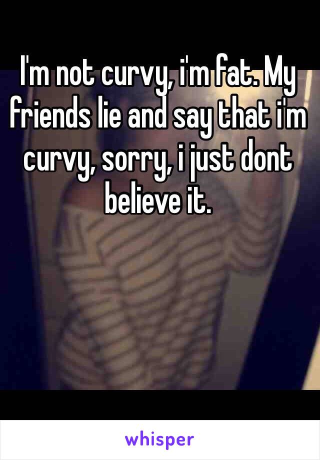 I'm not curvy, i'm fat. My friends lie and say that i'm curvy, sorry, i just dont believe it. 