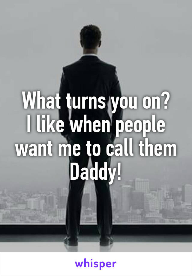 What turns you on?
I like when people want me to call them
Daddy!