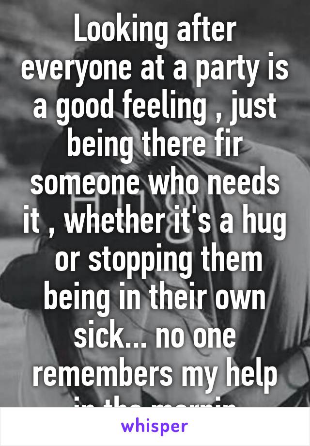 Looking after everyone at a party is a good feeling , just being there fir someone who needs it , whether it's a hug  or stopping them being in their own sick... no one remembers my help in the mornin