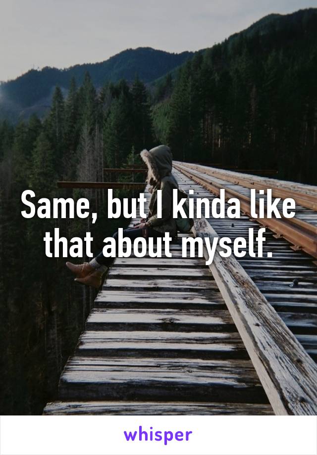 Same, but I kinda like that about myself.