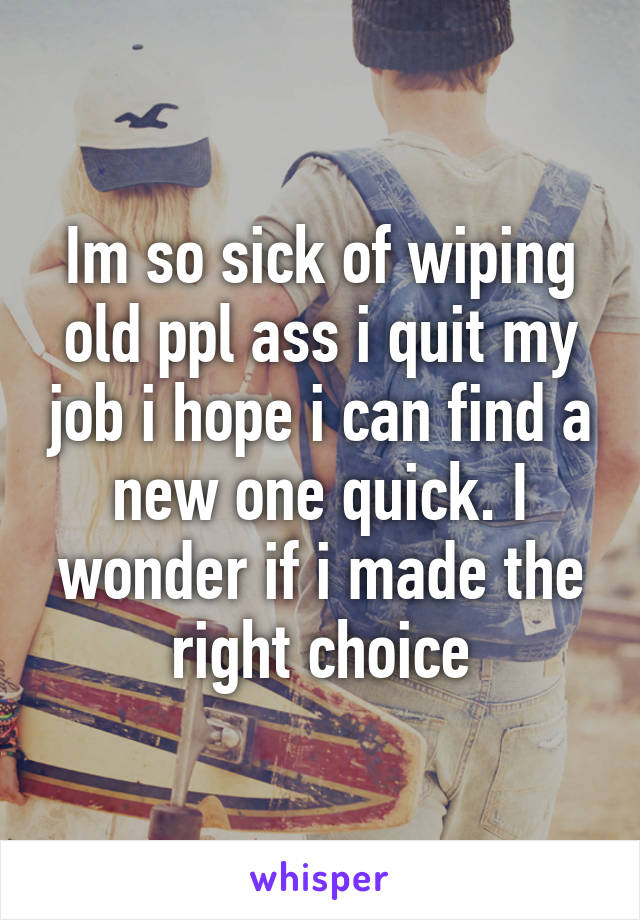 Im so sick of wiping old ppl ass i quit my job i hope i can find a new one quick. I wonder if i made the right choice