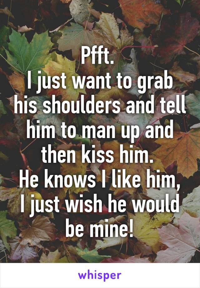 Pfft. 
I just want to grab his shoulders and tell him to man up and then kiss him. 
He knows I like him, I just wish he would be mine!