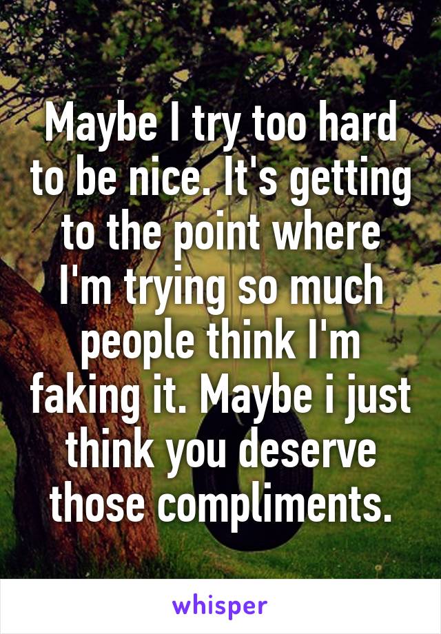 Maybe I try too hard to be nice. It's getting to the point where I'm trying so much people think I'm faking it. Maybe i just think you deserve those compliments.