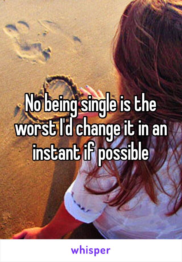 No being single is the worst I'd change it in an instant if possible 