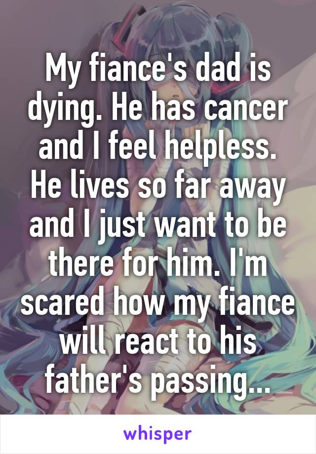 My fiance's dad is dying. He has cancer and I feel helpless. He lives so far away and I just want to be there for him. I'm scared how my fiance will react to his father's passing...