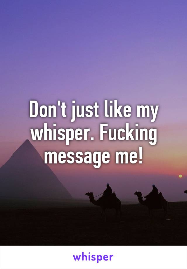 Don't just like my whisper. Fucking message me!