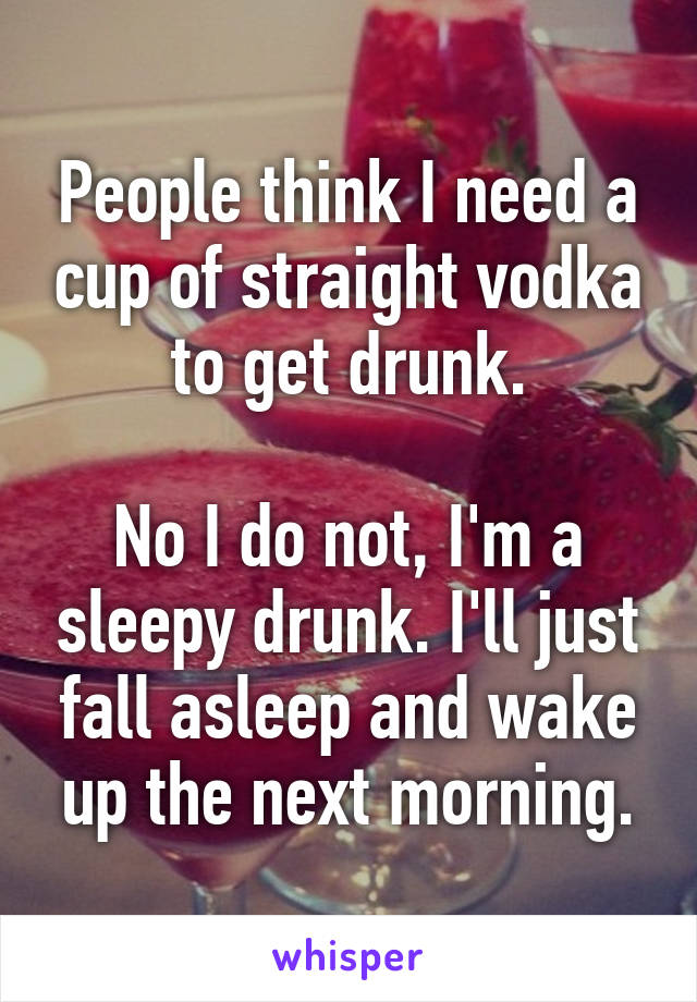 People think I need a cup of straight vodka to get drunk.

No I do not, I'm a sleepy drunk. I'll just fall asleep and wake up the next morning.