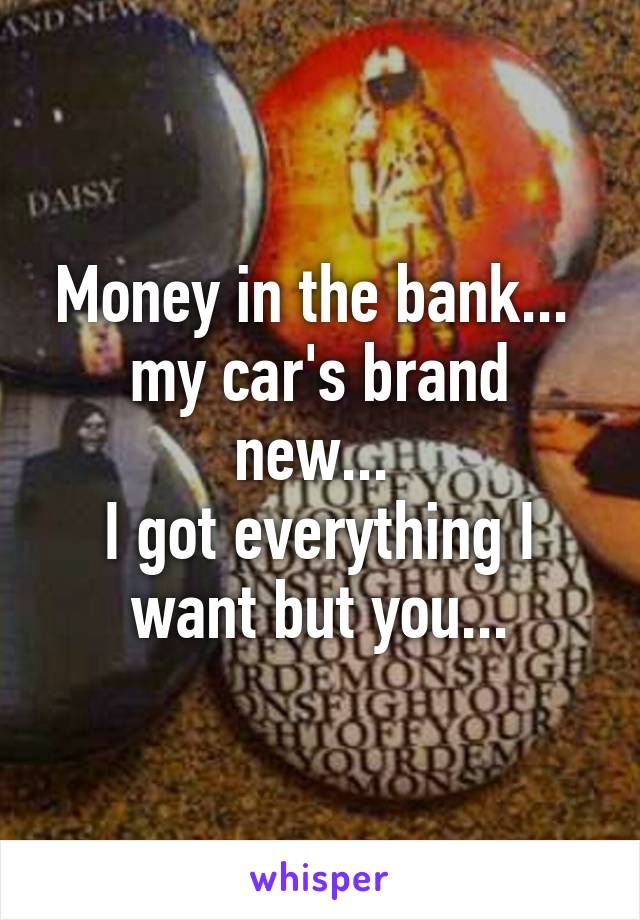 Money in the bank... 
my car's brand new... 
I got everything I want but you...