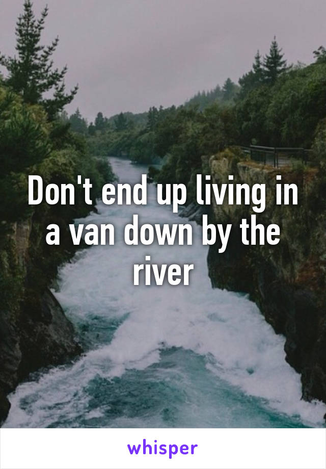 Don't end up living in a van down by the river