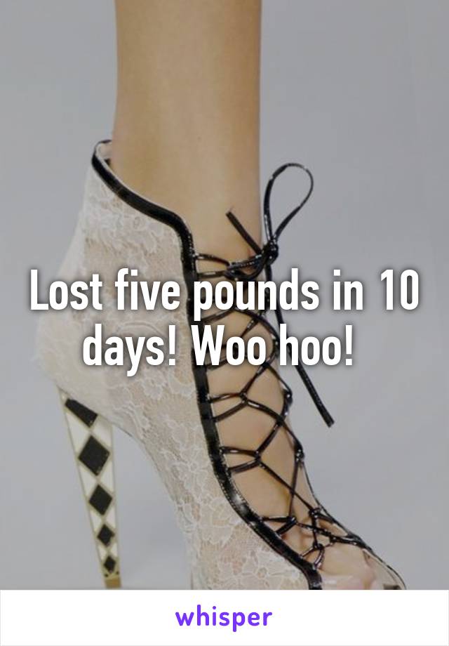 Lost five pounds in 10 days! Woo hoo! 