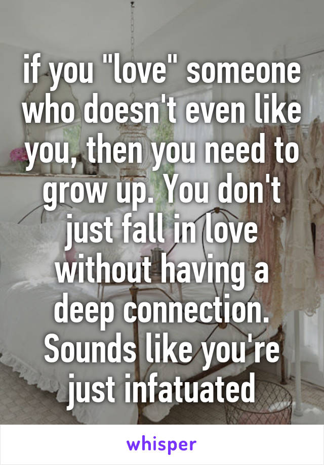 if you "love" someone who doesn't even like you, then you need to grow up. You don't just fall in love without having a deep connection. Sounds like you're just infatuated