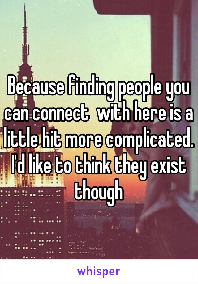 Because finding people you can connect  with here is a little hit more complicated. I'd like to think they exist though