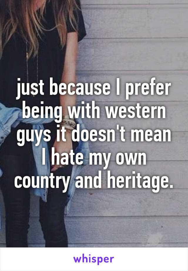 just because I prefer being with western guys it doesn't mean I hate my own country and heritage.