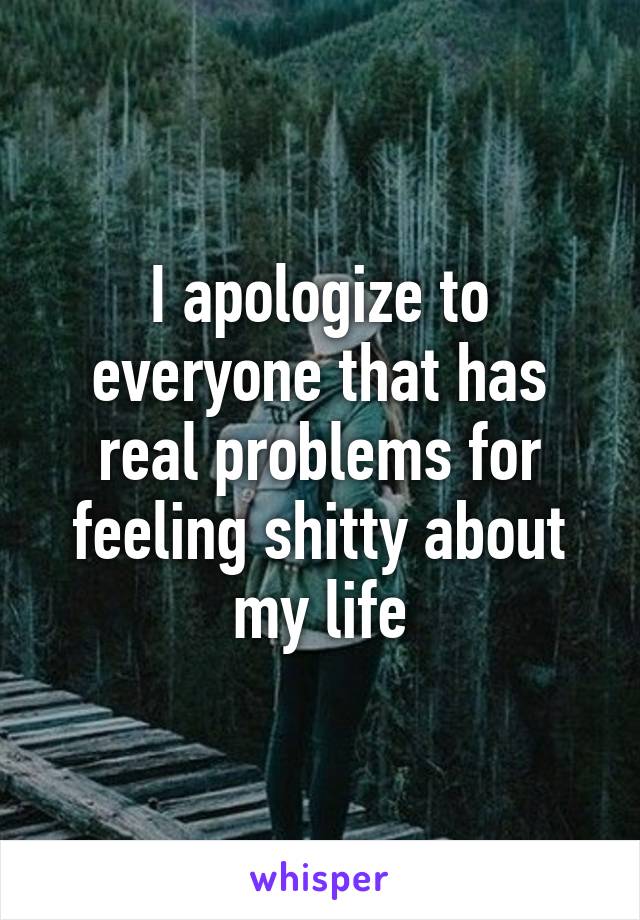 I apologize to everyone that has real problems for feeling shitty about my life