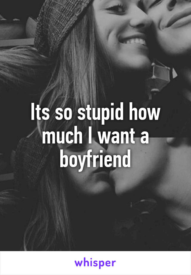 Its so stupid how much I want a boyfriend