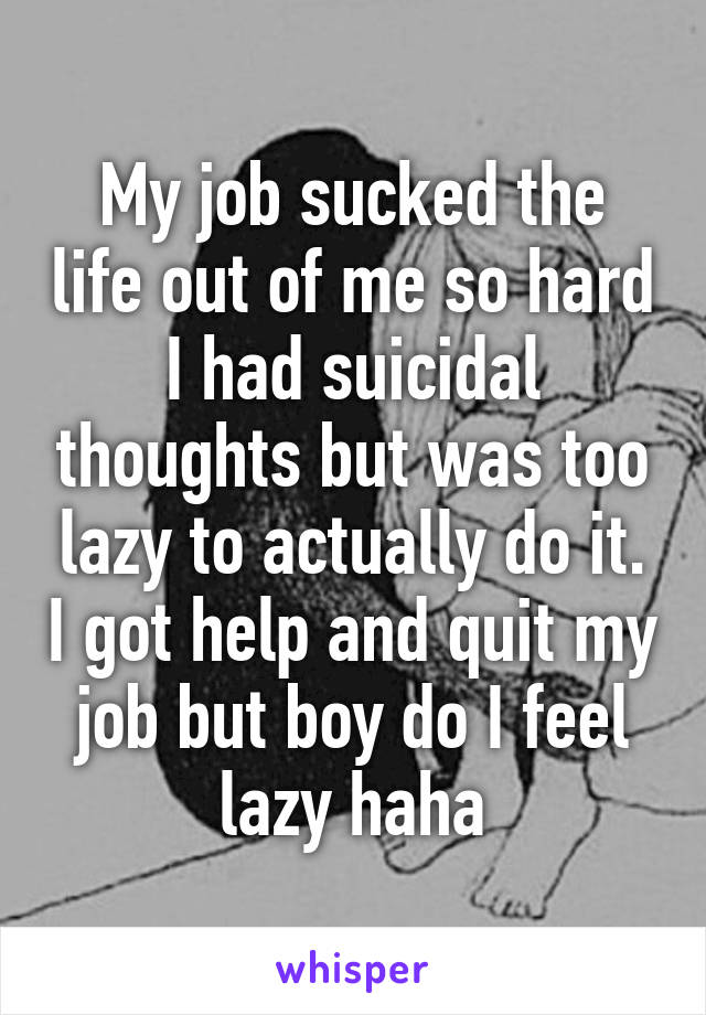 My job sucked the life out of me so hard I had suicidal thoughts but was too lazy to actually do it. I got help and quit my job but boy do I feel lazy haha