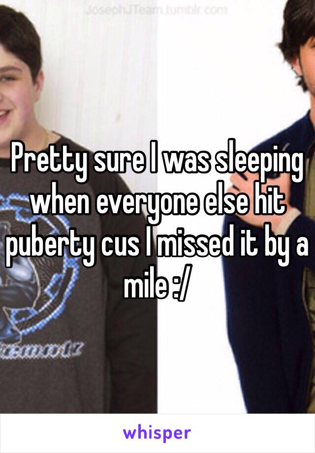 Pretty sure I was sleeping when everyone else hit puberty cus I missed it by a mile :/