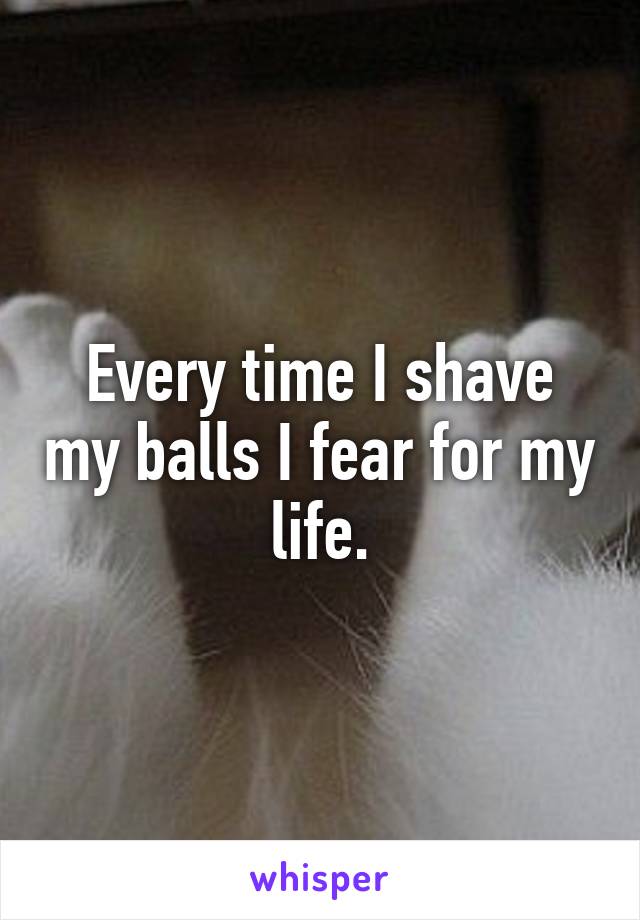 Every time I shave my balls I fear for my life.