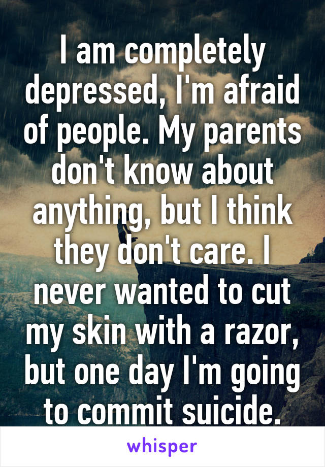 I am completely depressed, I'm afraid of people. My parents don't know about anything, but I think they don't care. I never wanted to cut my skin with a razor, but one day I'm going to commit suicide.