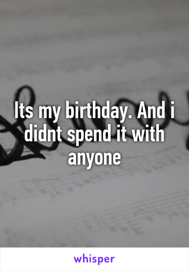 Its my birthday. And i didnt spend it with anyone