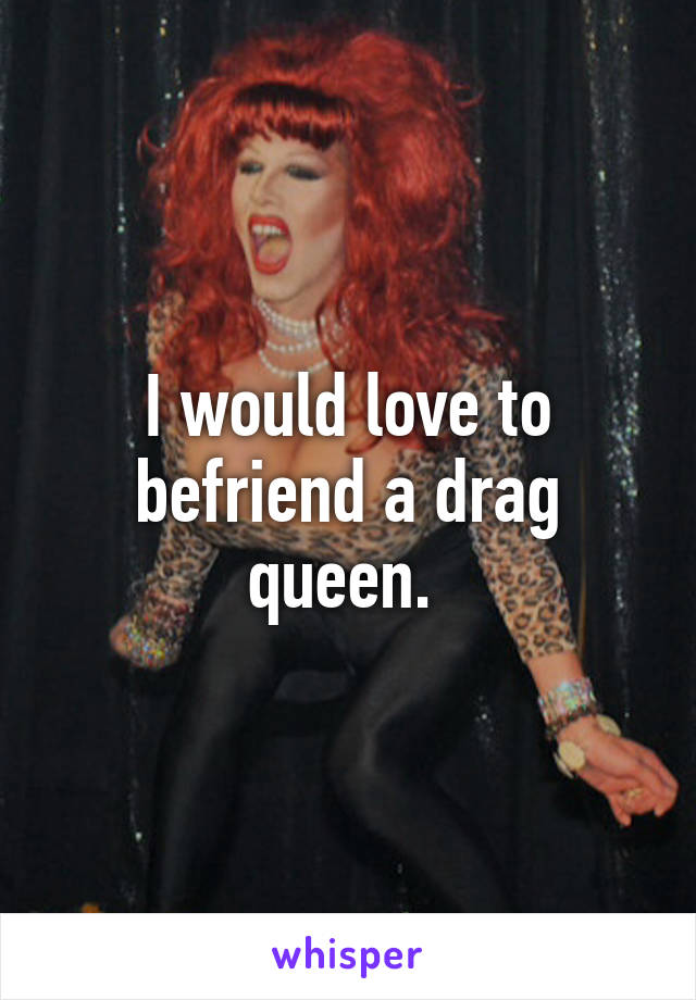 I would love to befriend a drag queen. 