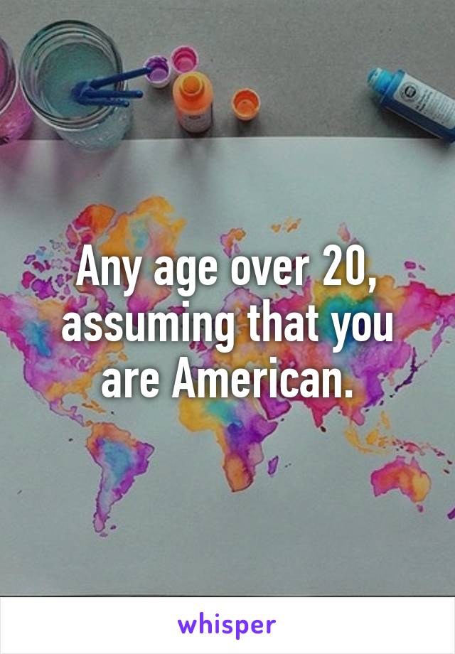 Any age over 20, assuming that you are American.