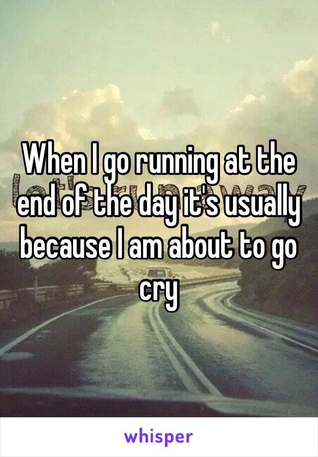 When I go running at the end of the day it's usually because I am about to go cry