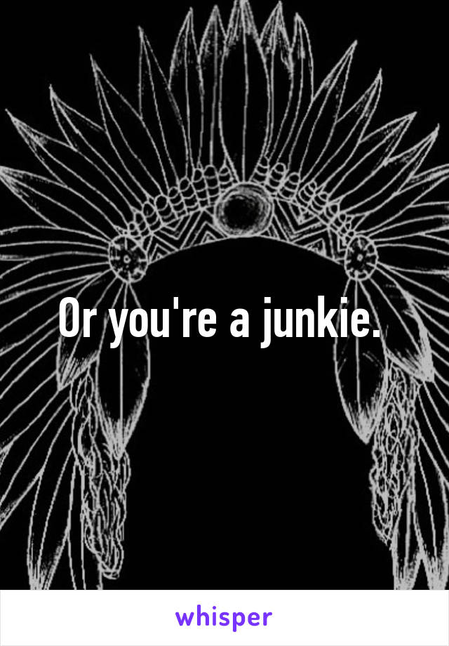 Or you're a junkie. 