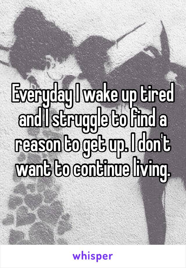 Everyday I wake up tired and I struggle to find a reason to get up. I don't want to continue living. 