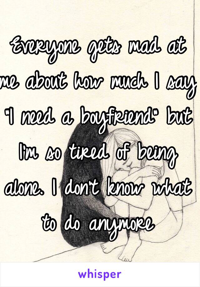 Everyone gets mad at me about how much I say "I need a boyfriend" but I'm so tired of being alone. I don't know what to do anymore