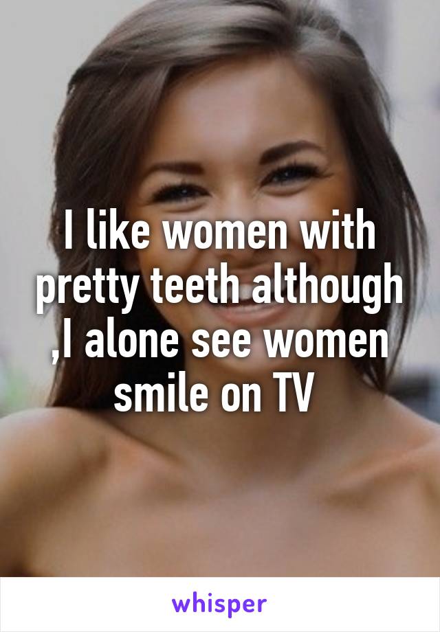 I like women with pretty teeth although ,I alone see women smile on TV 