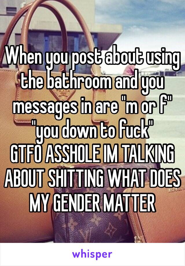 When you post about using the bathroom and you messages in are "m or f" "you down to fuck" 
GTFO ASSHOLE IM TALKING ABOUT SHITTING WHAT DOES MY GENDER MATTER 